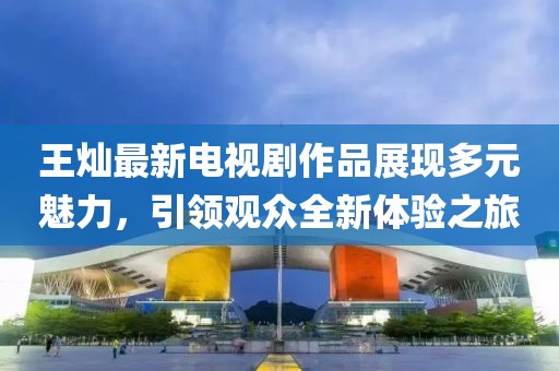 王燦最新電視劇作品展現(xiàn)多元魅力，引領(lǐng)觀眾全新體驗之旅
