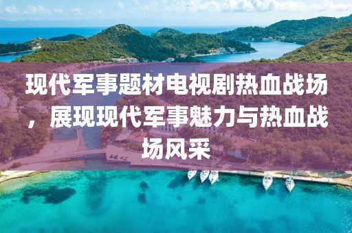 現(xiàn)代軍事題材電視劇熱血戰(zhàn)場，展現(xiàn)現(xiàn)代軍事魅力與熱血戰(zhàn)場風(fēng)采