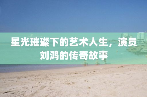 星光璀璨下的藝術(shù)人生，演員劉鴻的傳奇故事