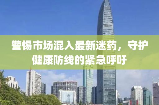 警惕市場混入最新迷藥，守護(hù)健康防線的緊急呼吁