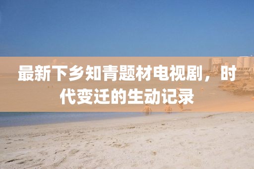 最新下鄉(xiāng)知青題材電視劇，時代變遷的生動記錄