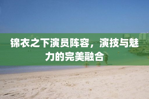 錦衣之下演員陣容，演技與魅力的完美融合