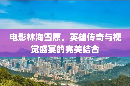 電影林海雪原，英雄傳奇與視覺盛宴的完美結(jié)合