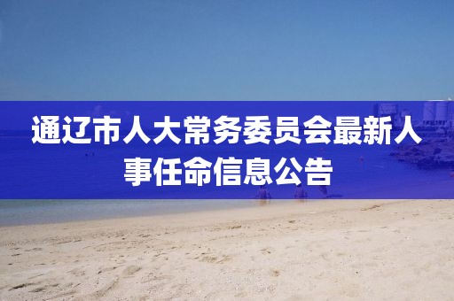 通遼市人大常務(wù)委員會最新人事任命信息公告