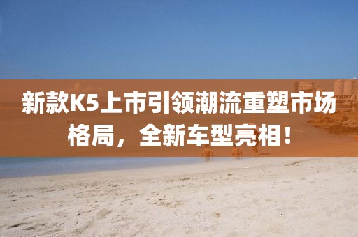新款K5上市引領(lǐng)潮流重塑市場格局，全新車型亮相！