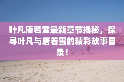 葉凡唐若雪最新章節(jié)揭秘，探尋葉凡與唐若雪的精彩故事目錄！