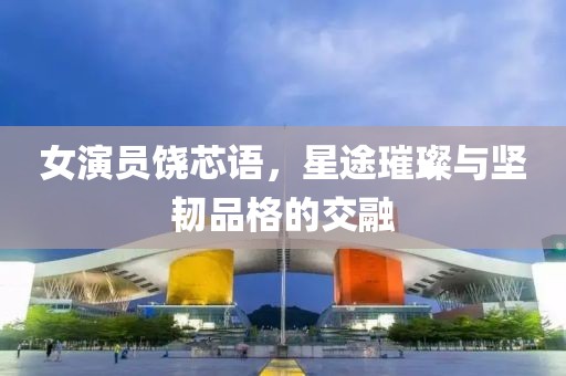 女演員饒芯語，星途璀璨與堅韌品格的交融