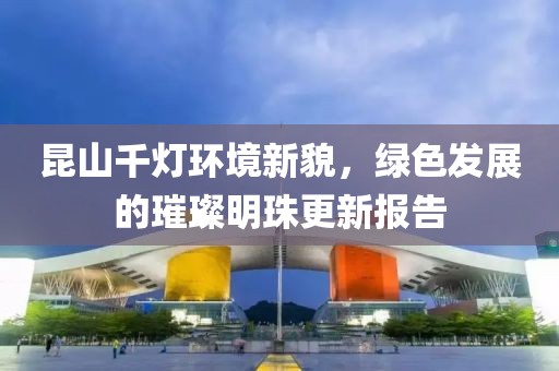 昆山千燈環(huán)境新貌，綠色發(fā)展的璀璨明珠更新報告