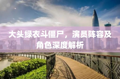 大頭綠衣斗僵尸，演員陣容及角色深度解析