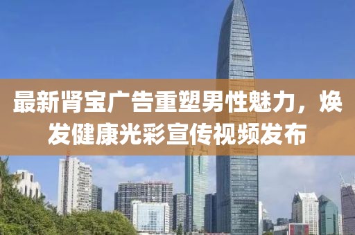 最新腎寶廣告重塑男性魅力，煥發(fā)健康光彩宣傳視頻發(fā)布