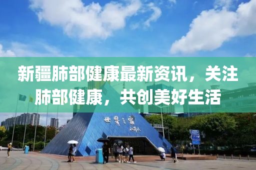 新疆肺部健康最新資訊，關(guān)注肺部健康，共創(chuàng)美好生活