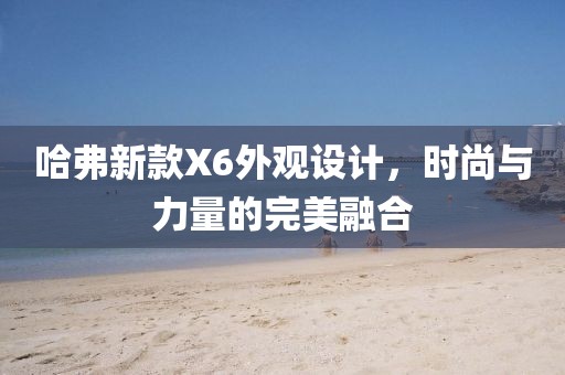 哈弗新款X6外觀設(shè)計(jì)，時(shí)尚與力量的完美融合