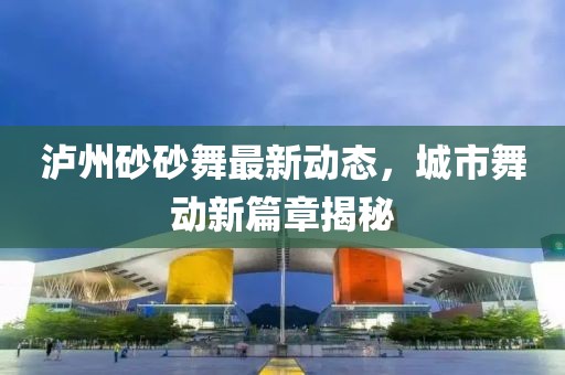 瀘州砂砂舞最新動態(tài)，城市舞動新篇章揭秘