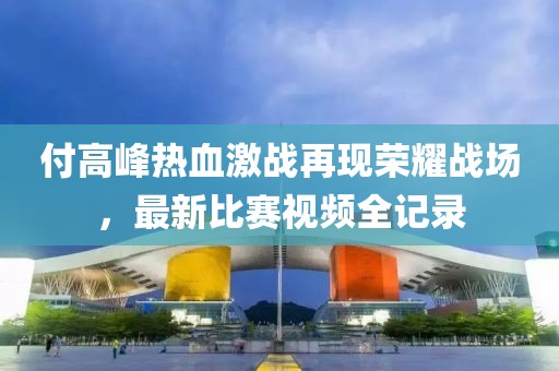 付高峰熱血激戰(zhàn)再現(xiàn)榮耀戰(zhàn)場(chǎng)，最新比賽視頻全記錄