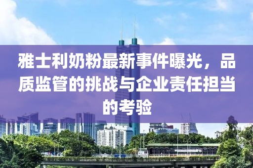雅士利奶粉最新事件曝光，品質(zhì)監(jiān)管的挑戰(zhàn)與企業(yè)責(zé)任擔(dān)當(dāng)?shù)目简?yàn)