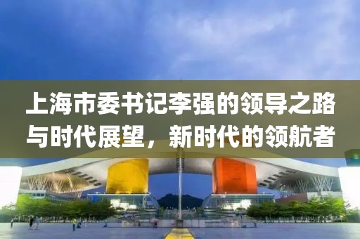 上海市委書記李強(qiáng)的領(lǐng)導(dǎo)之路與時(shí)代展望，新時(shí)代的領(lǐng)航者