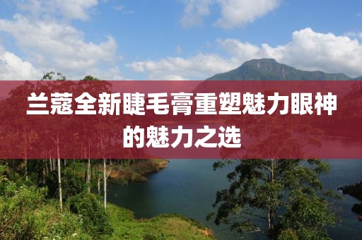 蘭蔻全新睫毛膏重塑魅力眼神的魅力之選