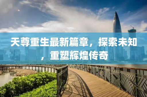 天尊重生最新篇章，探索未知，重塑輝煌傳奇