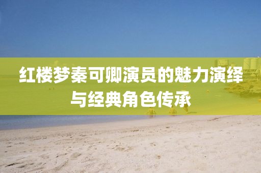 紅樓夢秦可卿演員的魅力演繹與經(jīng)典角色傳承