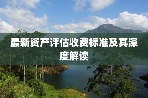 最新資產(chǎn)評估收費標準及其深度解讀