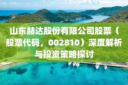山東赫達(dá)股份有限公司股票（股票代碼，002810）深度解析與投資策略探討