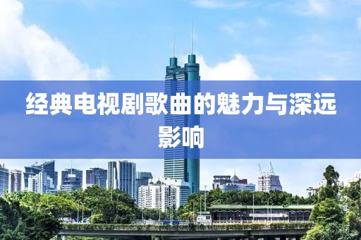 經(jīng)典電視劇歌曲的魅力與深遠(yuǎn)影響