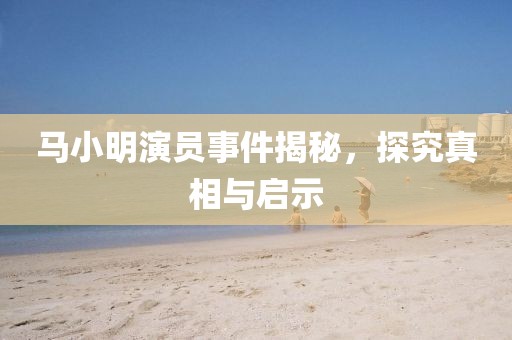 馬小明演員事件揭秘，探究真相與啟示