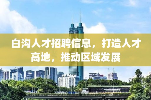 白溝人才招聘信息，打造人才高地，推動(dòng)區(qū)域發(fā)展