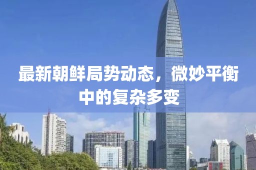最新朝鮮局勢(shì)動(dòng)態(tài)，微妙平衡中的復(fù)雜多變