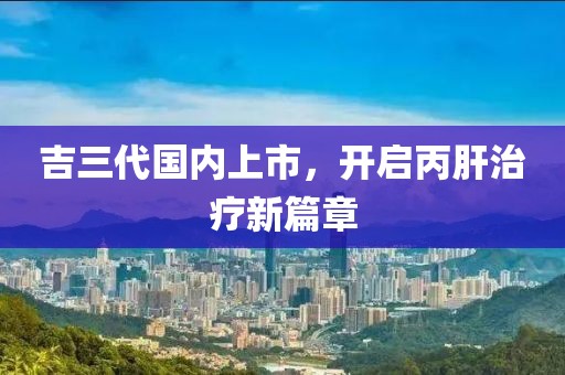 吉三代國(guó)內(nèi)上市，開啟丙肝治療新篇章