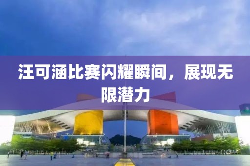 汪可涵比賽閃耀瞬間，展現(xiàn)無(wú)限潛力