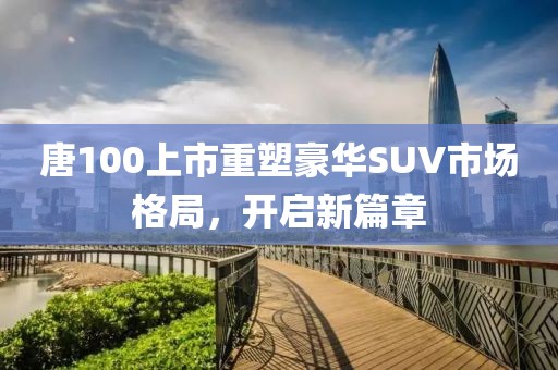 唐100上市重塑豪華SUV市場格局，開啟新篇章