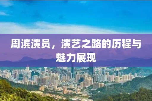周濱演員，演藝之路的歷程與魅力展現(xiàn)