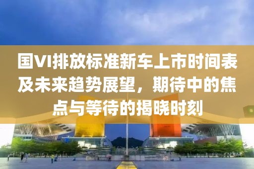 國(guó)VI排放標(biāo)準(zhǔn)新車(chē)上市時(shí)間表及未來(lái)趨勢(shì)展望，期待中的焦點(diǎn)與等待的揭曉時(shí)刻