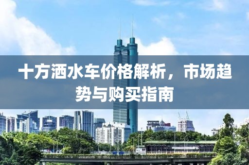 十方灑水車價格解析，市場趨勢與購買指南