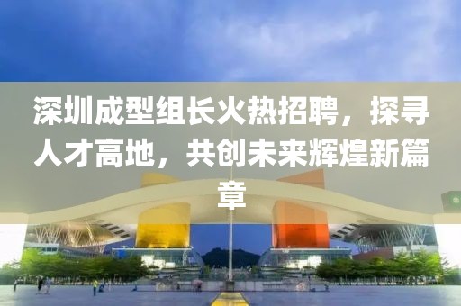 深圳成型組長火熱招聘，探尋人才高地，共創(chuàng)未來輝煌新篇章