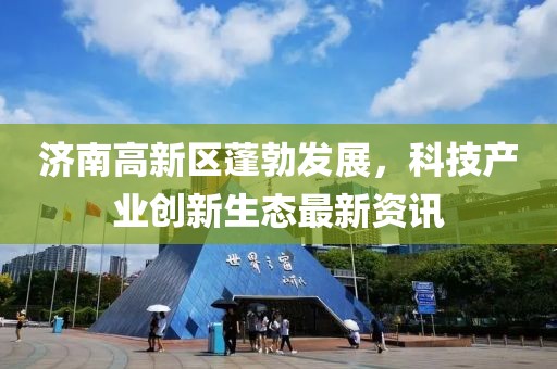 濟(jì)南高新區(qū)蓬勃發(fā)展，科技產(chǎn)業(yè)創(chuàng)新生態(tài)最新資訊