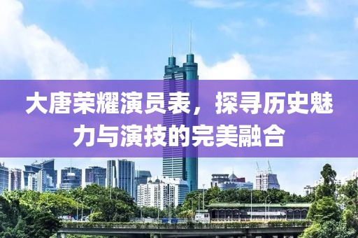 大唐榮耀演員表，探尋歷史魅力與演技的完美融合