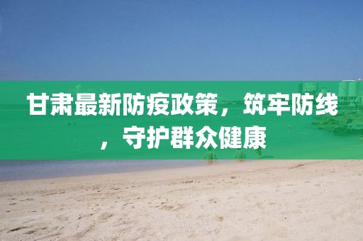 甘肅最新防疫政策，筑牢防線，守護(hù)群眾健康