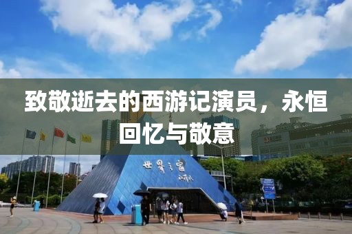 致敬逝去的西游記演員，永恒回憶與敬意
