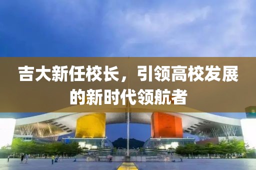 吉大新任校長(zhǎng)，引領(lǐng)高校發(fā)展的新時(shí)代領(lǐng)航者