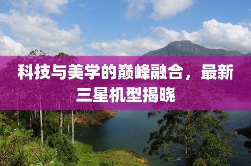 科技與美學(xué)的巔峰融合，最新三星機型揭曉