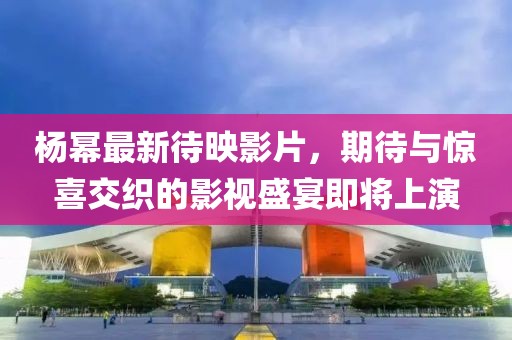 楊冪最新待映影片，期待與驚喜交織的影視盛宴即將上演