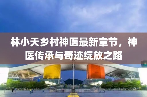 林小天鄉(xiāng)村神醫(yī)最新章節(jié)，神醫(yī)傳承與奇跡綻放之路