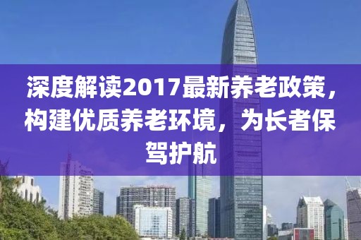 深度解讀2017最新養(yǎng)老政策，構(gòu)建優(yōu)質(zhì)養(yǎng)老環(huán)境，為長者保駕護航
