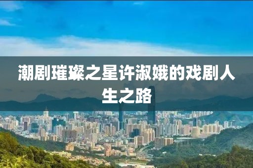 潮劇璀璨之星許淑娥的戲劇人生之路