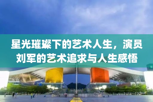 星光璀璨下的藝術(shù)人生，演員劉軍的藝術(shù)追求與人生感悟