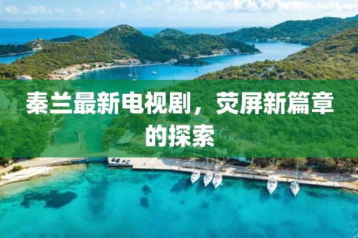 秦蘭最新電視劇，熒屏新篇章的探索