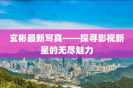 玄彬最新寫真——探尋影視新星的無(wú)盡魅力