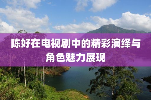 陳好在電視劇中的精彩演繹與角色魅力展現(xiàn)